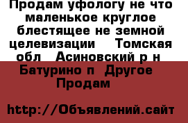 Продам уфологу не что маленькое,круглое,блестящее,не земной целевизации! - Томская обл., Асиновский р-н, Батурино п. Другое » Продам   